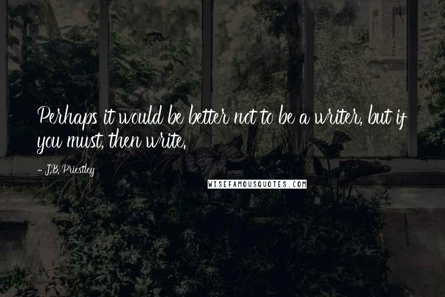 J.B. Priestley Quotes: Perhaps it would be better not to be a writer, but if you must, then write.