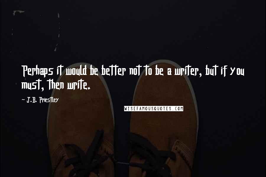 J.B. Priestley Quotes: Perhaps it would be better not to be a writer, but if you must, then write.