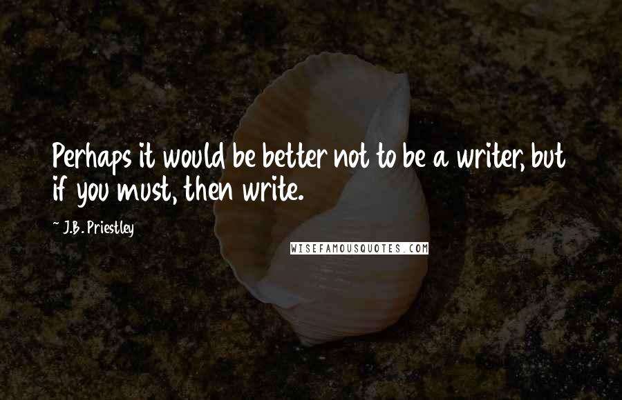 J.B. Priestley Quotes: Perhaps it would be better not to be a writer, but if you must, then write.