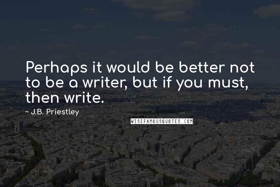 J.B. Priestley Quotes: Perhaps it would be better not to be a writer, but if you must, then write.