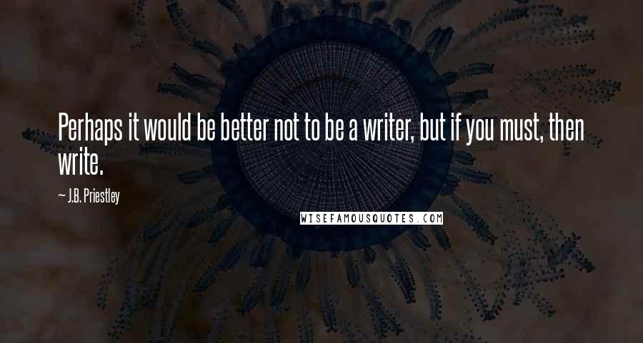 J.B. Priestley Quotes: Perhaps it would be better not to be a writer, but if you must, then write.