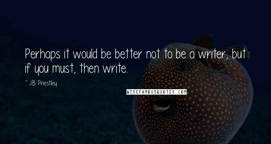 J.B. Priestley Quotes: Perhaps it would be better not to be a writer, but if you must, then write.