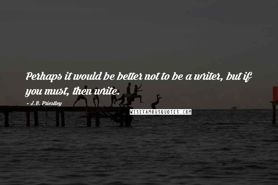 J.B. Priestley Quotes: Perhaps it would be better not to be a writer, but if you must, then write.