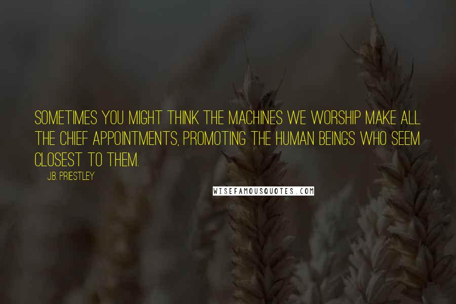 J.B. Priestley Quotes: Sometimes you might think the machines we worship make all the chief appointments, promoting the human beings who seem closest to them.