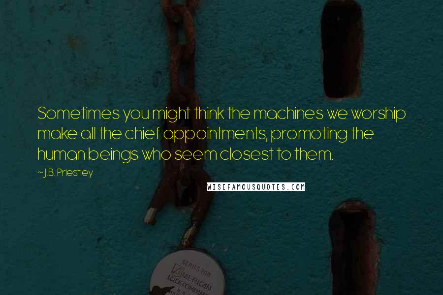 J.B. Priestley Quotes: Sometimes you might think the machines we worship make all the chief appointments, promoting the human beings who seem closest to them.