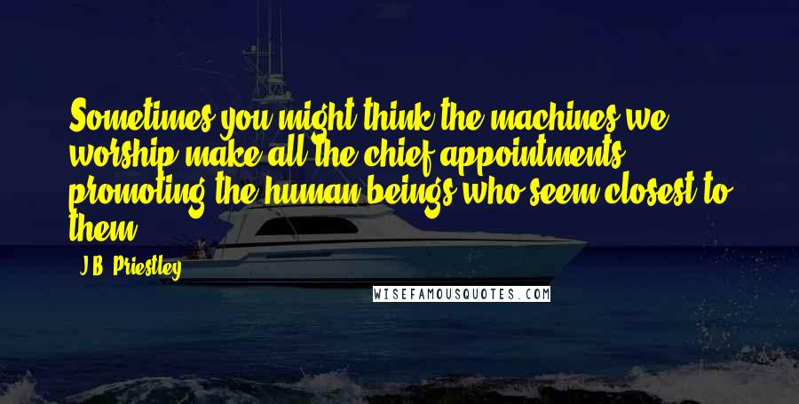 J.B. Priestley Quotes: Sometimes you might think the machines we worship make all the chief appointments, promoting the human beings who seem closest to them.