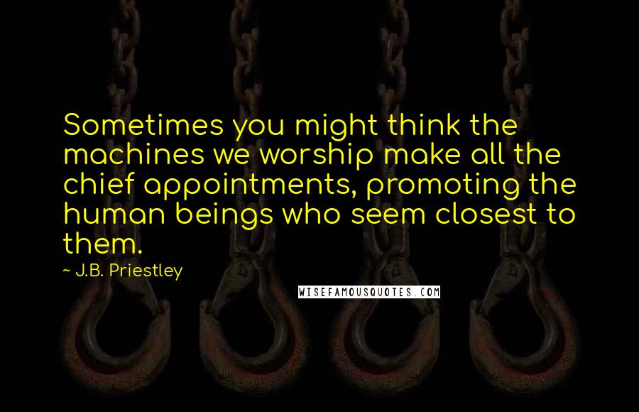 J.B. Priestley Quotes: Sometimes you might think the machines we worship make all the chief appointments, promoting the human beings who seem closest to them.
