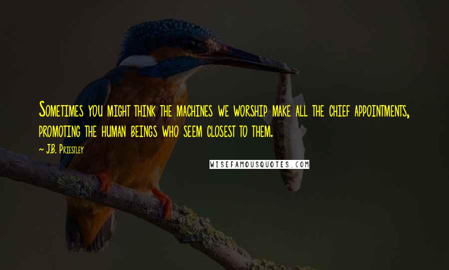 J.B. Priestley Quotes: Sometimes you might think the machines we worship make all the chief appointments, promoting the human beings who seem closest to them.