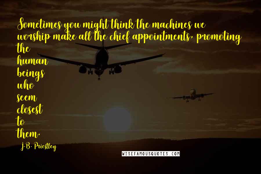 J.B. Priestley Quotes: Sometimes you might think the machines we worship make all the chief appointments, promoting the human beings who seem closest to them.