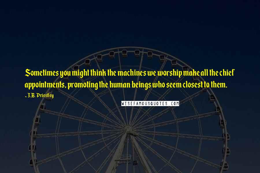 J.B. Priestley Quotes: Sometimes you might think the machines we worship make all the chief appointments, promoting the human beings who seem closest to them.