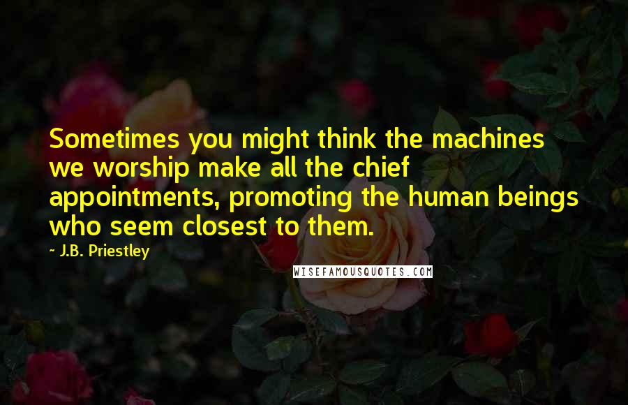 J.B. Priestley Quotes: Sometimes you might think the machines we worship make all the chief appointments, promoting the human beings who seem closest to them.