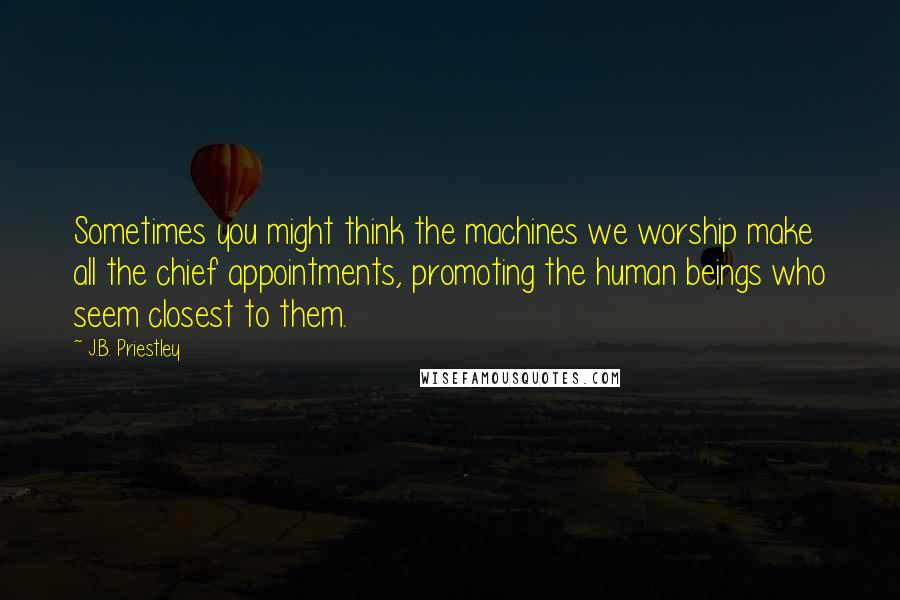 J.B. Priestley Quotes: Sometimes you might think the machines we worship make all the chief appointments, promoting the human beings who seem closest to them.