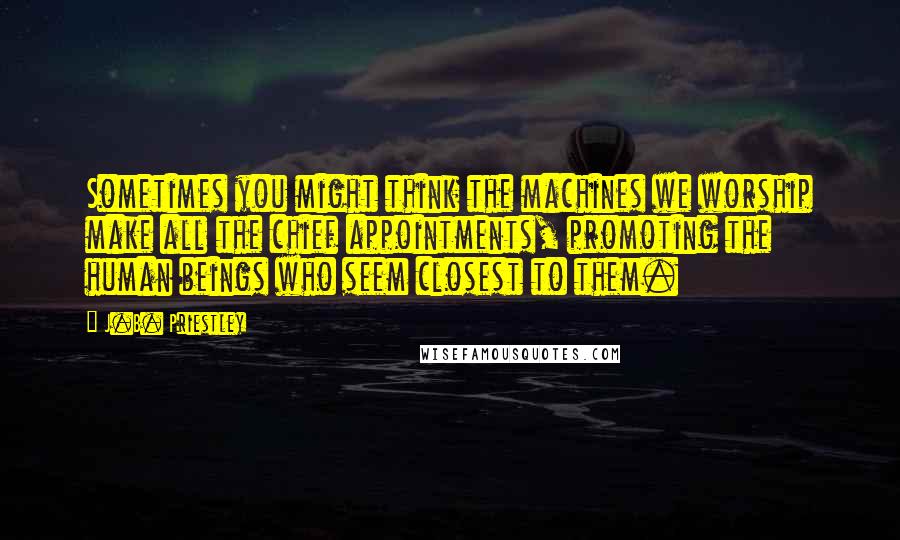 J.B. Priestley Quotes: Sometimes you might think the machines we worship make all the chief appointments, promoting the human beings who seem closest to them.