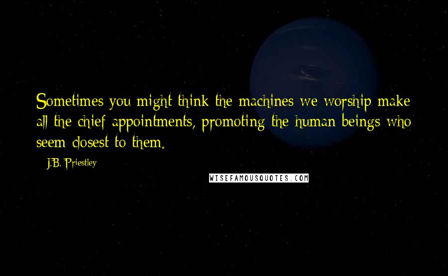 J.B. Priestley Quotes: Sometimes you might think the machines we worship make all the chief appointments, promoting the human beings who seem closest to them.