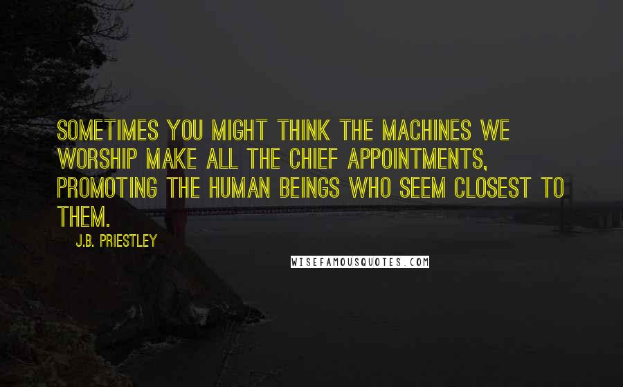 J.B. Priestley Quotes: Sometimes you might think the machines we worship make all the chief appointments, promoting the human beings who seem closest to them.