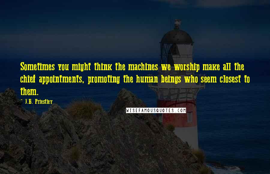 J.B. Priestley Quotes: Sometimes you might think the machines we worship make all the chief appointments, promoting the human beings who seem closest to them.