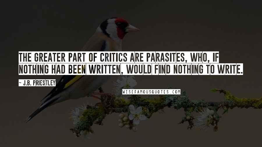 J.B. Priestley Quotes: The greater part of critics are parasites, who, if nothing had been written, would find nothing to write.
