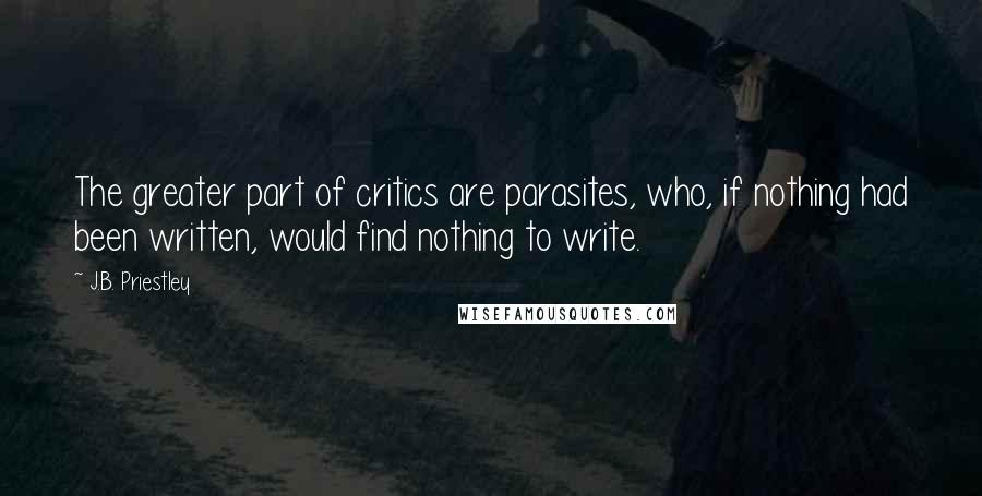 J.B. Priestley Quotes: The greater part of critics are parasites, who, if nothing had been written, would find nothing to write.