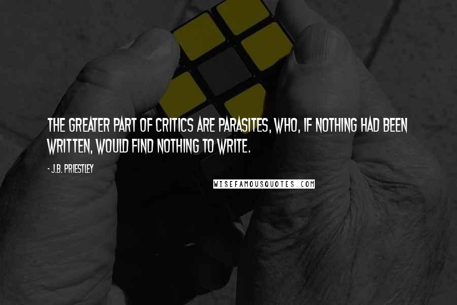 J.B. Priestley Quotes: The greater part of critics are parasites, who, if nothing had been written, would find nothing to write.