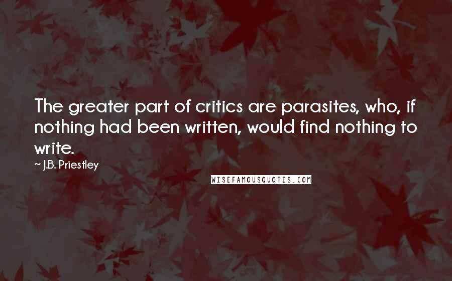 J.B. Priestley Quotes: The greater part of critics are parasites, who, if nothing had been written, would find nothing to write.