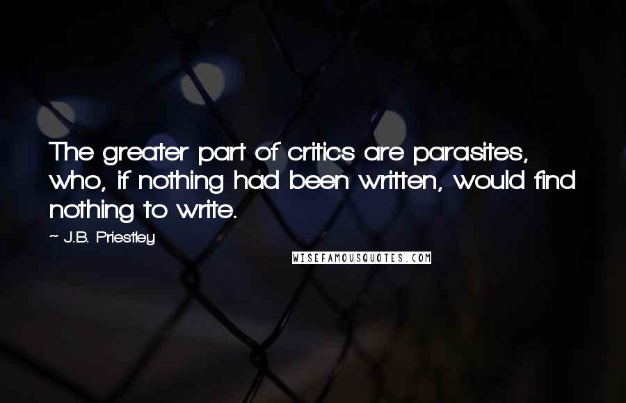 J.B. Priestley Quotes: The greater part of critics are parasites, who, if nothing had been written, would find nothing to write.