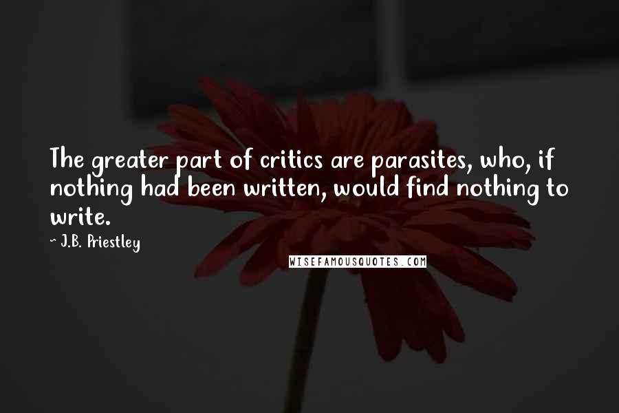 J.B. Priestley Quotes: The greater part of critics are parasites, who, if nothing had been written, would find nothing to write.
