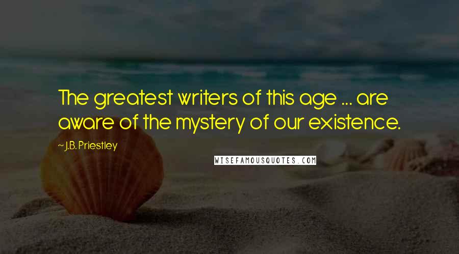J.B. Priestley Quotes: The greatest writers of this age ... are aware of the mystery of our existence.