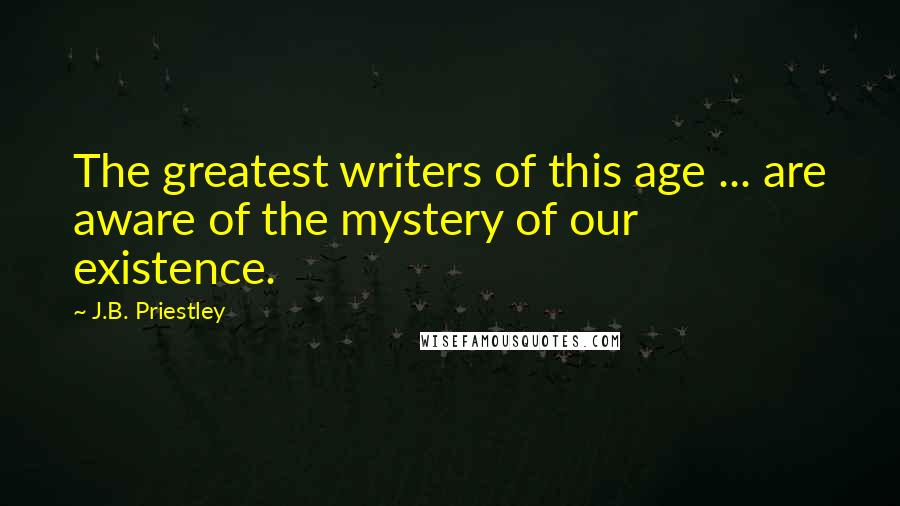J.B. Priestley Quotes: The greatest writers of this age ... are aware of the mystery of our existence.