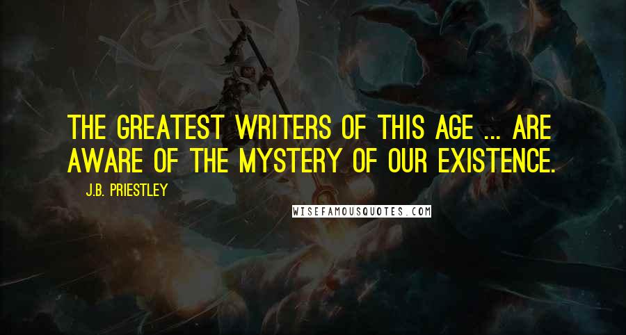 J.B. Priestley Quotes: The greatest writers of this age ... are aware of the mystery of our existence.