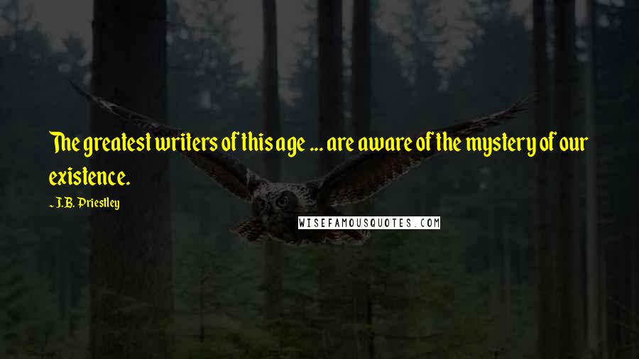 J.B. Priestley Quotes: The greatest writers of this age ... are aware of the mystery of our existence.