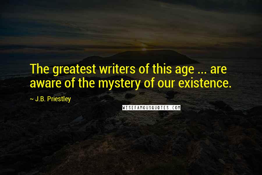 J.B. Priestley Quotes: The greatest writers of this age ... are aware of the mystery of our existence.