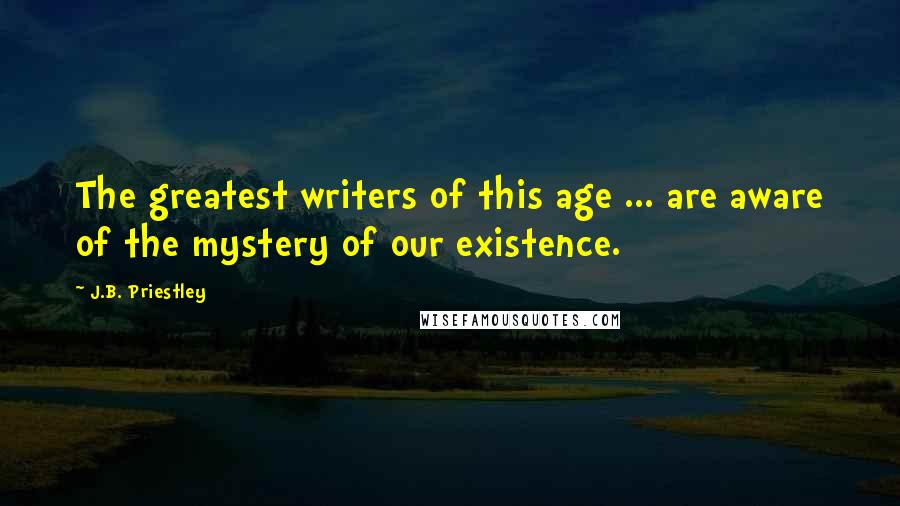J.B. Priestley Quotes: The greatest writers of this age ... are aware of the mystery of our existence.
