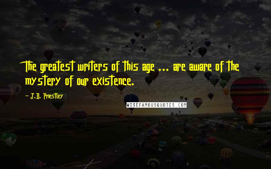 J.B. Priestley Quotes: The greatest writers of this age ... are aware of the mystery of our existence.