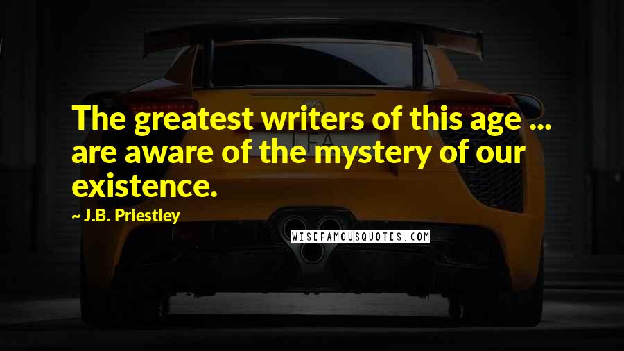 J.B. Priestley Quotes: The greatest writers of this age ... are aware of the mystery of our existence.