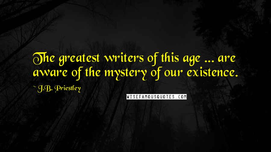J.B. Priestley Quotes: The greatest writers of this age ... are aware of the mystery of our existence.
