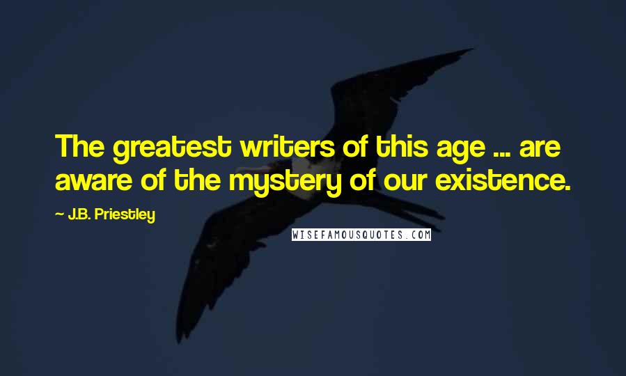 J.B. Priestley Quotes: The greatest writers of this age ... are aware of the mystery of our existence.