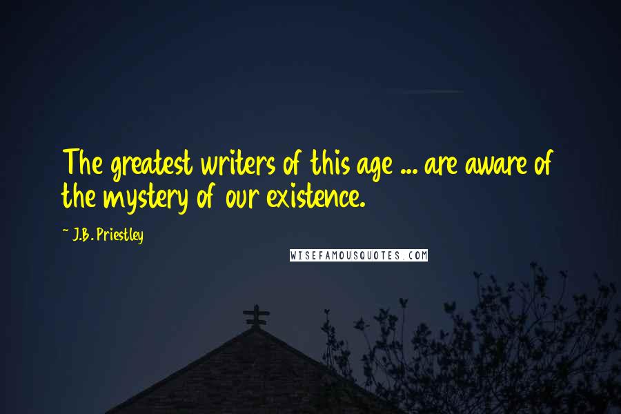 J.B. Priestley Quotes: The greatest writers of this age ... are aware of the mystery of our existence.