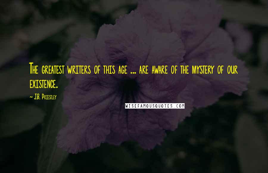 J.B. Priestley Quotes: The greatest writers of this age ... are aware of the mystery of our existence.