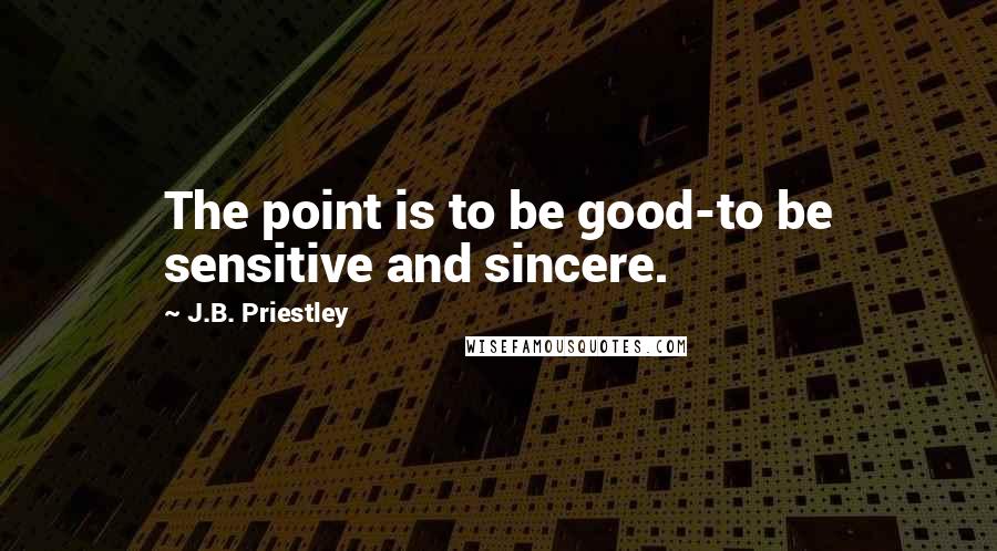 J.B. Priestley Quotes: The point is to be good-to be sensitive and sincere.