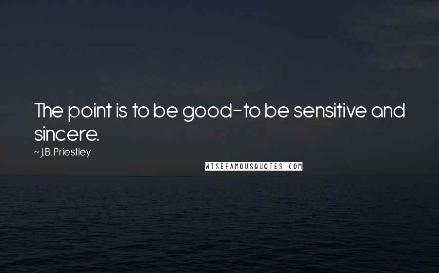 J.B. Priestley Quotes: The point is to be good-to be sensitive and sincere.