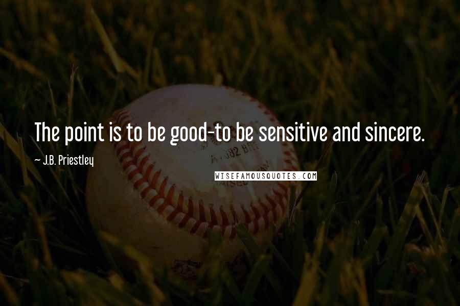 J.B. Priestley Quotes: The point is to be good-to be sensitive and sincere.