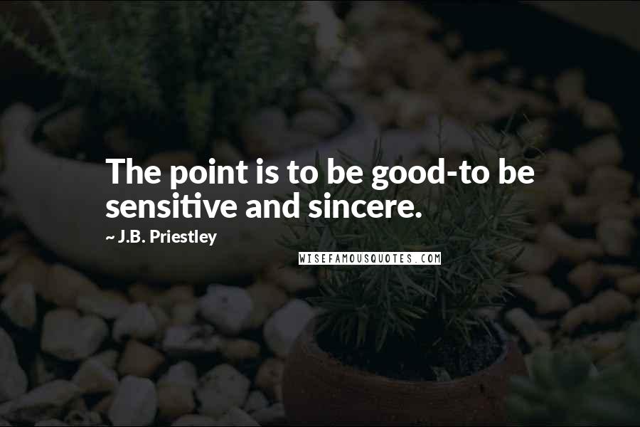 J.B. Priestley Quotes: The point is to be good-to be sensitive and sincere.