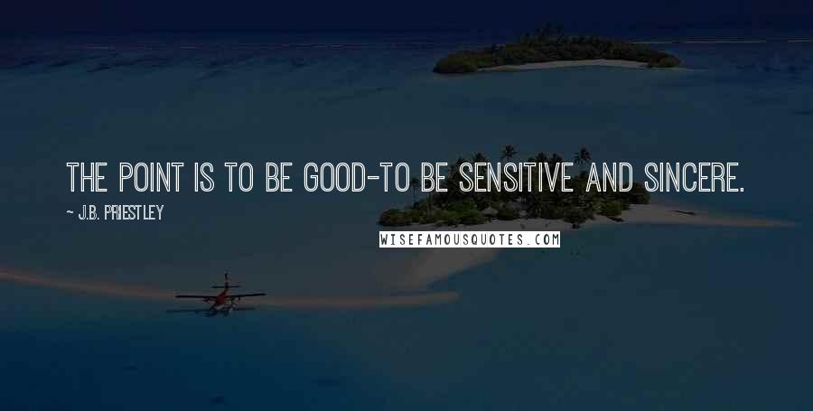 J.B. Priestley Quotes: The point is to be good-to be sensitive and sincere.