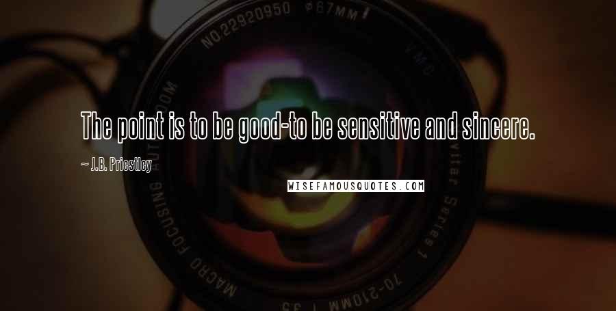 J.B. Priestley Quotes: The point is to be good-to be sensitive and sincere.