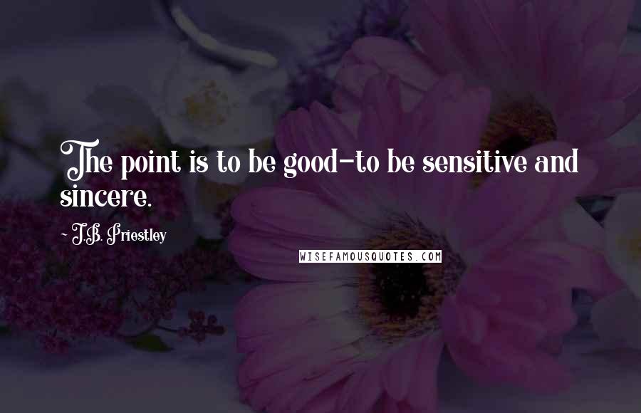 J.B. Priestley Quotes: The point is to be good-to be sensitive and sincere.