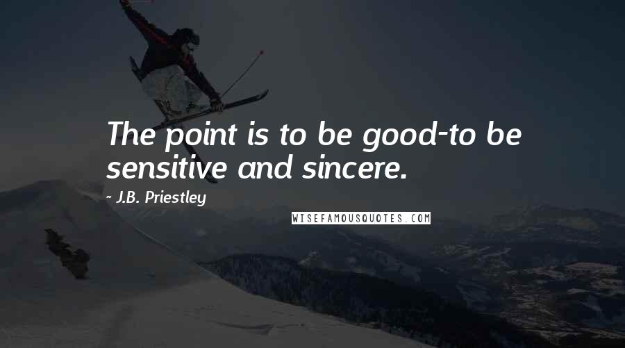 J.B. Priestley Quotes: The point is to be good-to be sensitive and sincere.