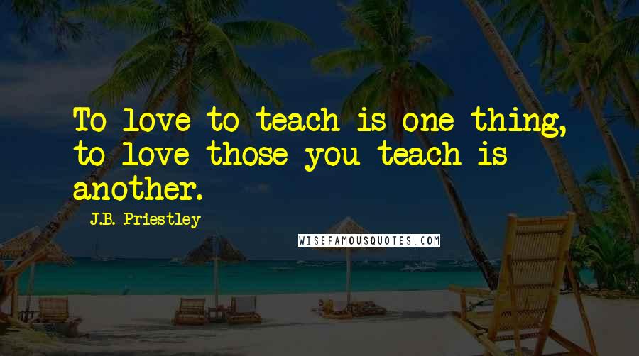 J.B. Priestley Quotes: To love to teach is one thing, to love those you teach is another.