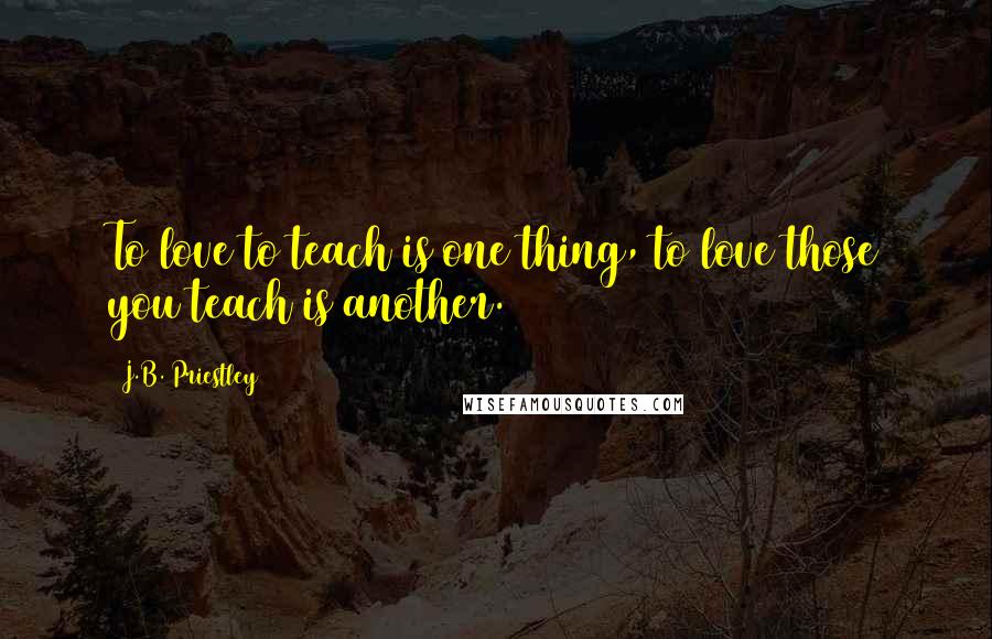J.B. Priestley Quotes: To love to teach is one thing, to love those you teach is another.