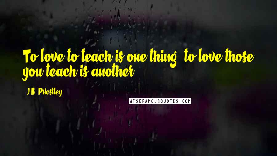 J.B. Priestley Quotes: To love to teach is one thing, to love those you teach is another.
