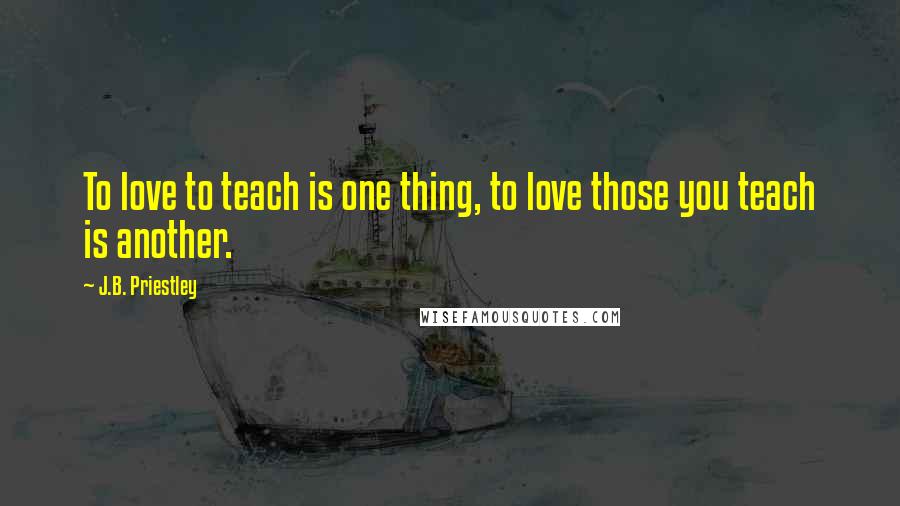 J.B. Priestley Quotes: To love to teach is one thing, to love those you teach is another.